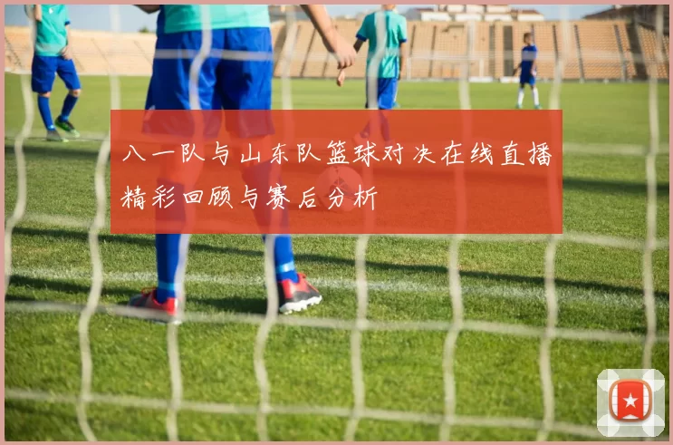 八一队与山东队篮球对决在线直播精彩回顾与赛后分析