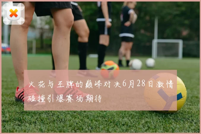 火花与王牌的巅峰对决6月28日激情碰撞引爆赛场期待