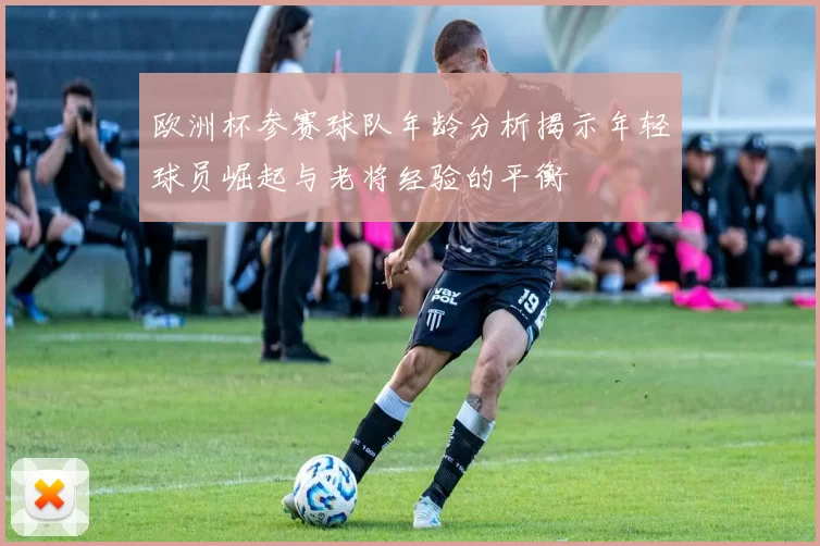 欧洲杯参赛球队年龄分析揭示年轻球员崛起与老将经验的平衡