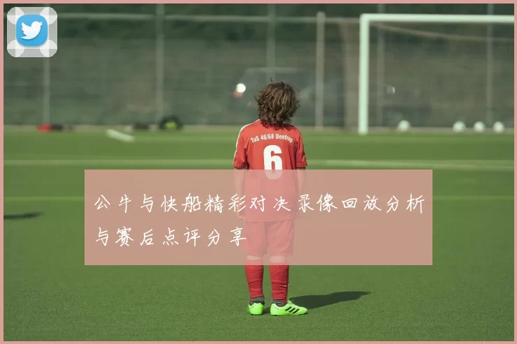 公牛与快船精彩对决录像回放分析与赛后点评分享