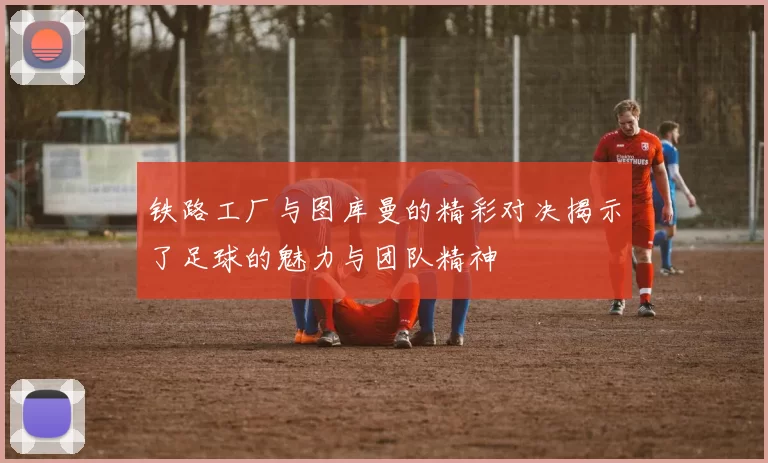 铁路工厂与图库曼的精彩对决揭示了足球的魅力与团队精神