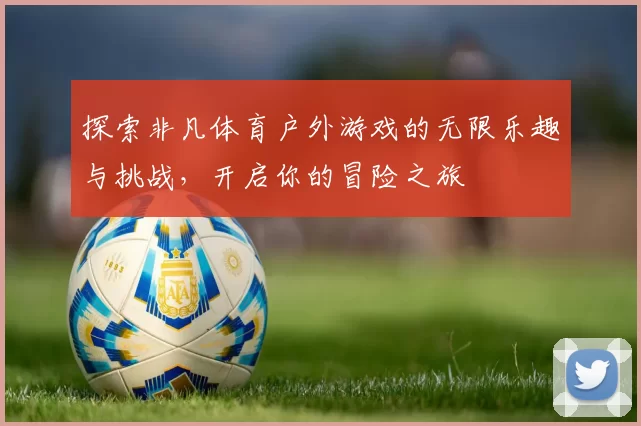探索非凡体育户外游戏的无限乐趣与挑战，开启你的冒险之旅