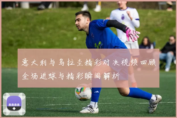 意大利与乌拉圭精彩对决视频回顾全场进球与精彩瞬间解析