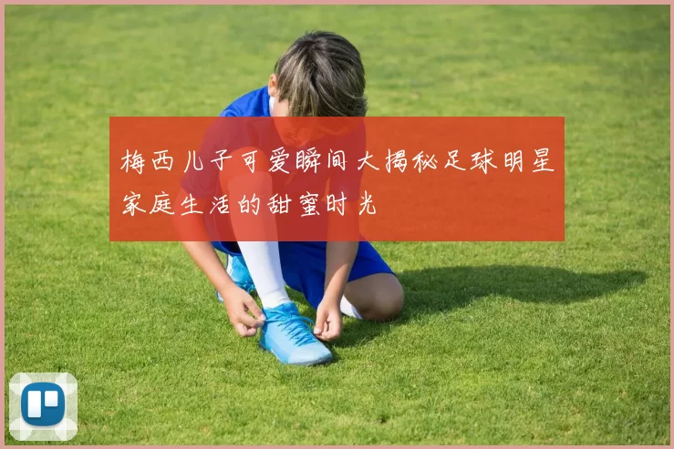 梅西儿子可爱瞬间大揭秘足球明星家庭生活的甜蜜时光