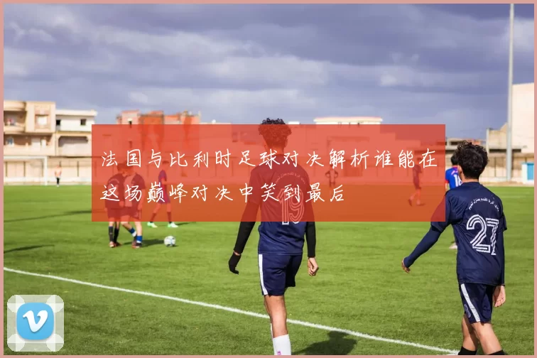 法国与比利时足球对决解析谁能在这场巅峰对决中笑到最后